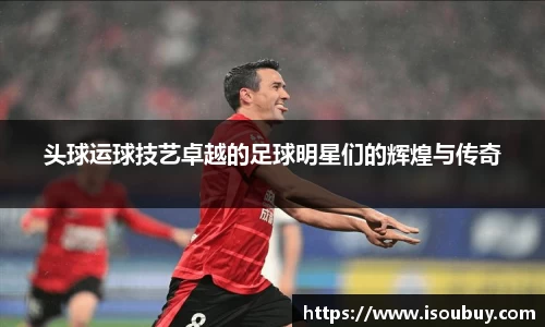 头球运球技艺卓越的足球明星们的辉煌与传奇